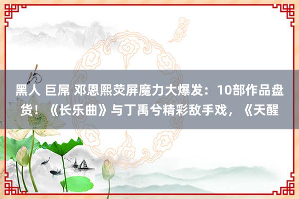 黑人 巨屌 邓恩熙荧屏魔力大爆发：10部作品盘货！《长乐曲》与丁禹兮精彩敌手戏，《天醒