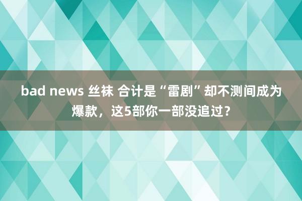 bad news 丝袜 合计是“雷剧”却不测间成为爆款，这5部你一部没追过？