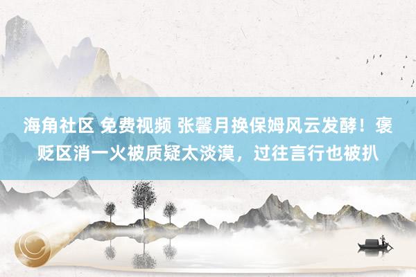 海角社区 免费视频 张馨月换保姆风云发酵！褒贬区消一火被质疑太淡漠，过往言行也被扒