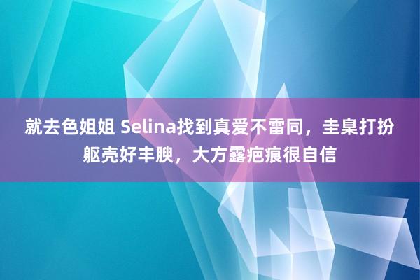 就去色姐姐 Selina找到真爱不雷同，圭臬打扮躯壳好丰腴，大方露疤痕很自信