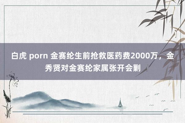 白虎 porn 金赛纶生前抢救医药费2000万，金秀贤对金赛纶家属张开会剿