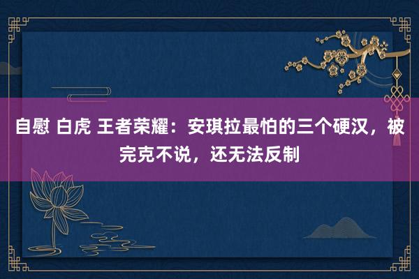 自慰 白虎 王者荣耀：安琪拉最怕的三个硬汉，被完克不说，还无法反制