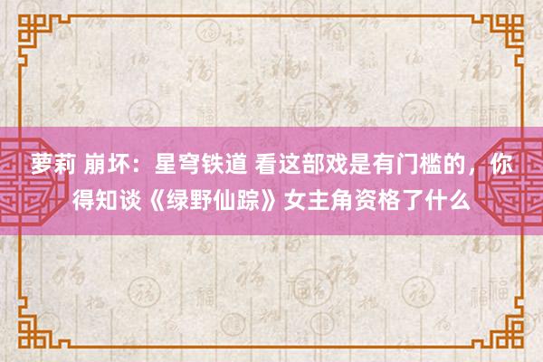 萝莉 崩坏：星穹铁道 看这部戏是有门槛的，你得知谈《绿野仙踪》女主角资格了什么