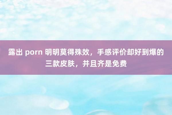 露出 porn 明明莫得殊效，手感评价却好到爆的三款皮肤，并且齐是免费