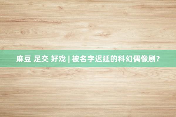 麻豆 足交 好戏 | 被名字迟延的科幻偶像剧？
