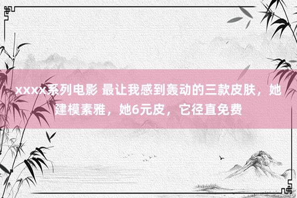 xxxx系列电影 最让我感到轰动的三款皮肤，她建模素雅，她6元皮，它径直免费