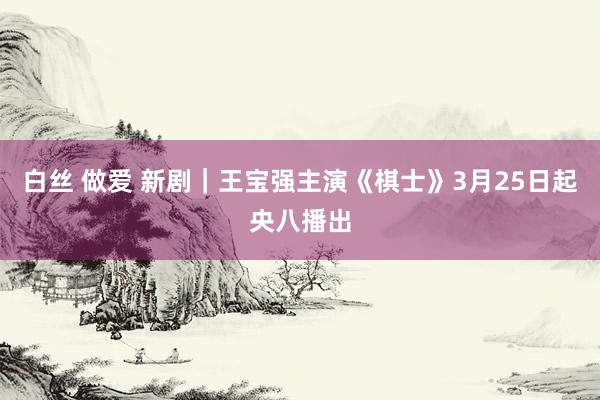 白丝 做爱 新剧｜王宝强主演《棋士》3月25日起央八播出