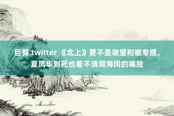 巨臀 twitter 《北上》要不是谢望和被专揽，夏凤华到死也看不清周海阔的嘴脸