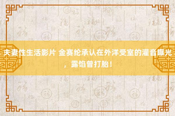 夫妻性生活影片 金赛纶承认在外洋受室的灌音曝光，露馅曾打胎！