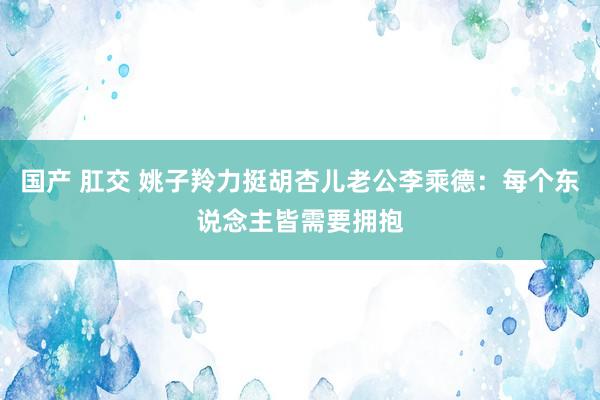 国产 肛交 姚子羚力挺胡杏儿老公李乘德：每个东说念主皆需要拥抱