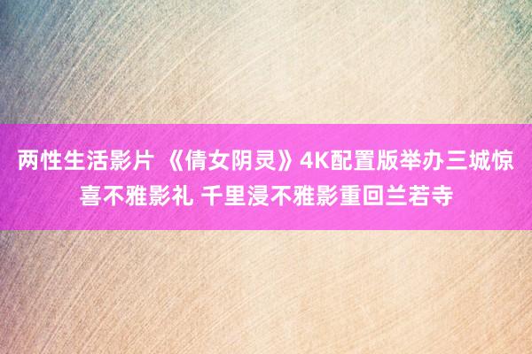两性生活影片 《倩女阴灵》4K配置版举办三城惊喜不雅影礼 千里浸不雅影重回兰若寺