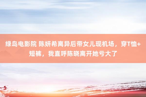 绿岛电影院 陈妍希离异后带女儿现机场，穿T恤+短裤，我直呼陈晓离开她亏大了
