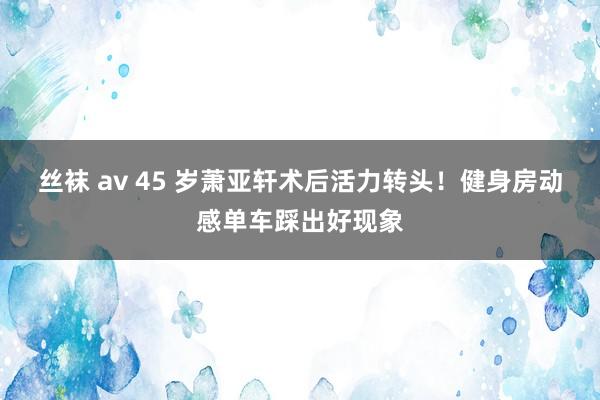 丝袜 av 45 岁萧亚轩术后活力转头！健身房动感单车踩出好现象