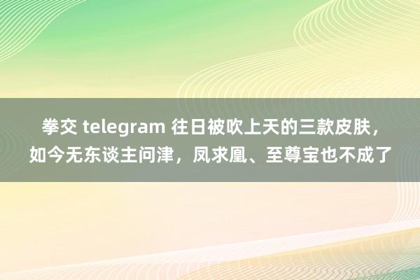 拳交 telegram 往日被吹上天的三款皮肤，如今无东谈主问津，凤求凰、至尊宝也不成了