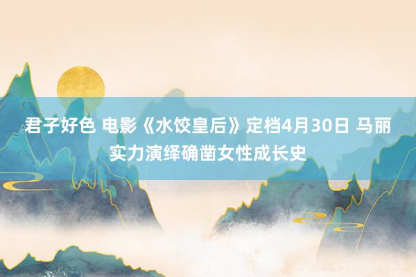 君子好色 电影《水饺皇后》定档4月30日 马丽实力演绎确凿女性成长史