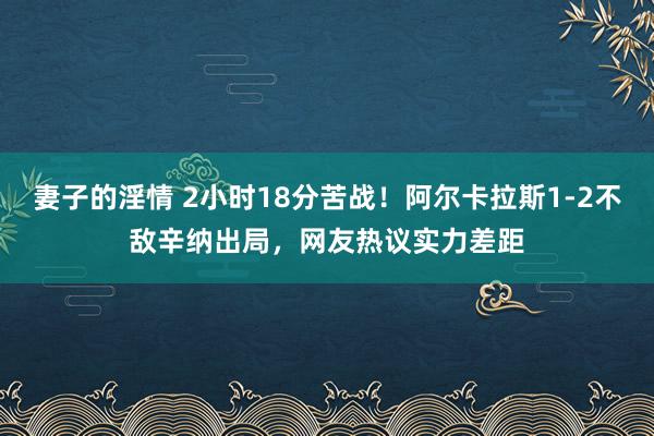 妻子的淫情 2小时18分苦战！阿尔卡拉斯1-2不敌辛纳出局，网友热议实力差距