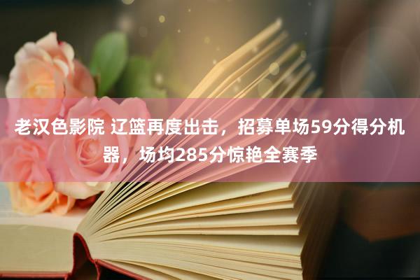 老汉色影院 辽篮再度出击，招募单场59分得分机器，场均285分惊艳全赛季