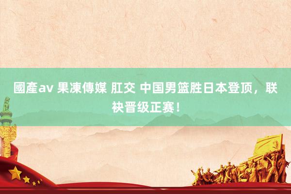 國產av 果凍傳媒 肛交 中国男篮胜日本登顶，联袂晋级正赛！
