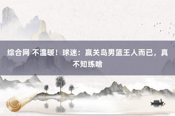 综合网 不温暖！球迷：赢关岛男篮王人而已，真不知练啥