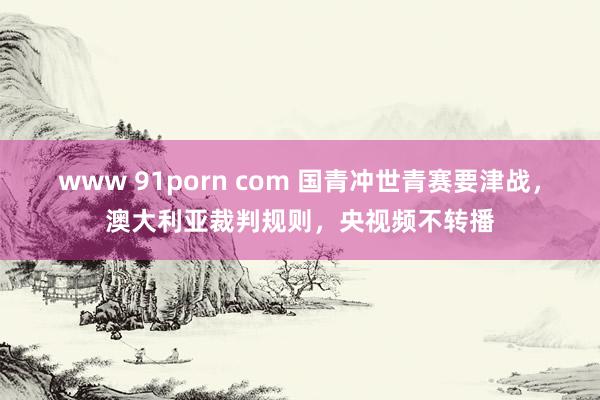 www 91porn com 国青冲世青赛要津战，澳大利亚裁判规则，央视频不转播