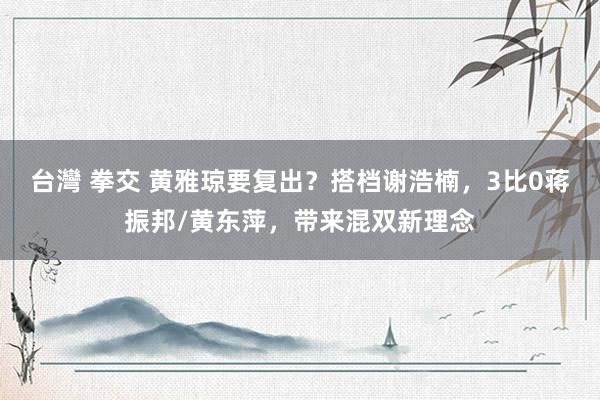 台灣 拳交 黄雅琼要复出？搭档谢浩楠，3比0蒋振邦/黄东萍，带来混双新理念