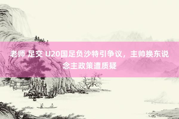 老师 足交 U20国足负沙特引争议，主帅换东说念主政策遭质疑