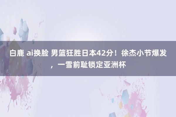 白鹿 ai换脸 男篮狂胜日本42分！徐杰小节爆发，一雪前耻锁定亚洲杯
