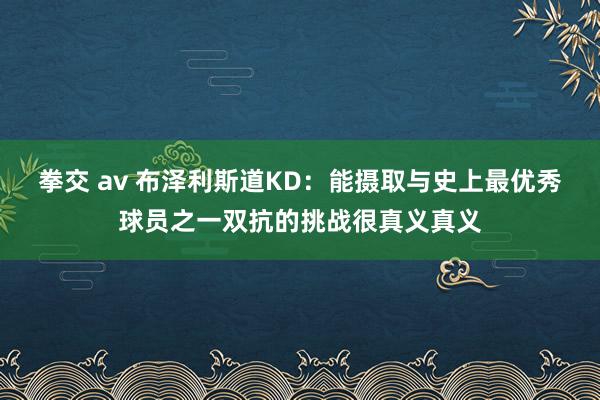 拳交 av 布泽利斯道KD：能摄取与史上最优秀球员之一双抗的挑战很真义真义