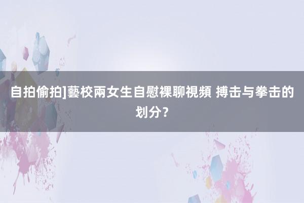 自拍偷拍]藝校兩女生自慰裸聊視頻 搏击与拳击的划分？