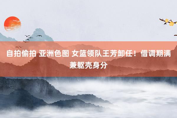 自拍偷拍 亚洲色图 女篮领队王芳卸任！借调期满兼躯壳身分