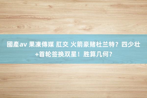 國產av 果凍傳媒 肛交 火箭豪赌杜兰特？四少壮+首轮签换双星！胜算几何？