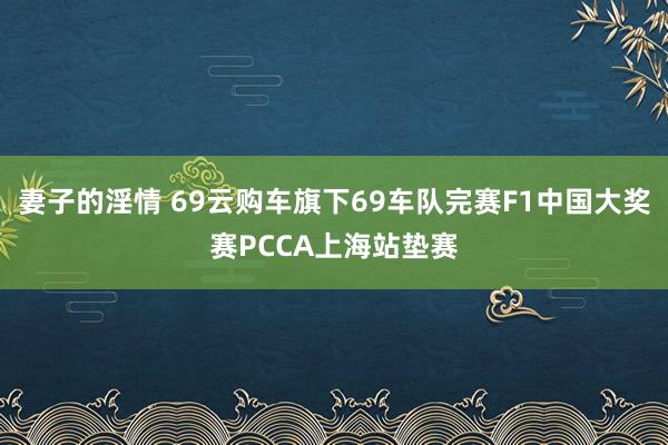 妻子的淫情 69云购车旗下69车队完赛F1中国大奖赛PCCA上海站垫赛