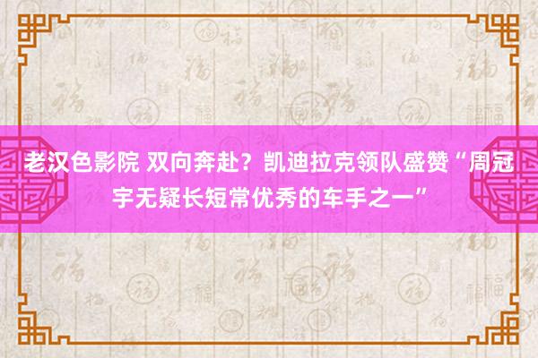 老汉色影院 双向奔赴？凯迪拉克领队盛赞“周冠宇无疑长短常优秀的车手之一”