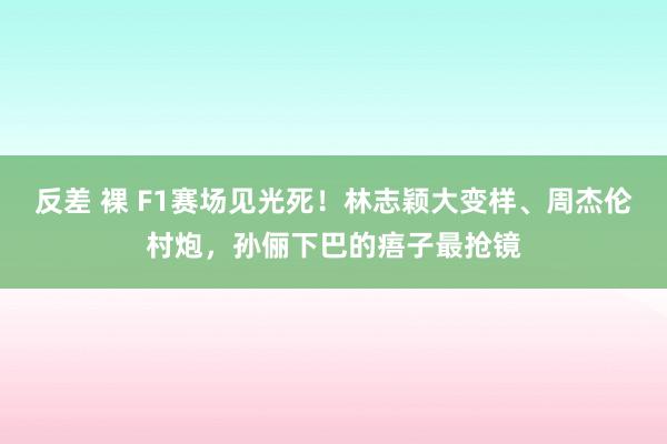 反差 裸 F1赛场见光死！林志颖大变样、周杰伦村炮，孙俪下巴的痦子最抢镜