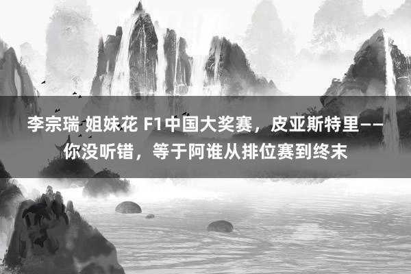 李宗瑞 姐妹花 F1中国大奖赛，皮亚斯特里——你没听错，等于阿谁从排位赛到终末