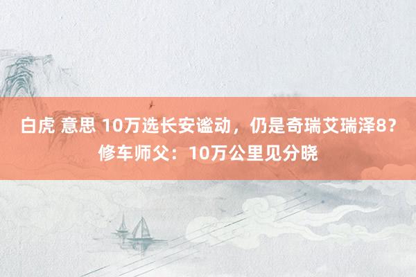 白虎 意思 10万选长安谧动，仍是奇瑞艾瑞泽8？修车师父：10万公里见分晓