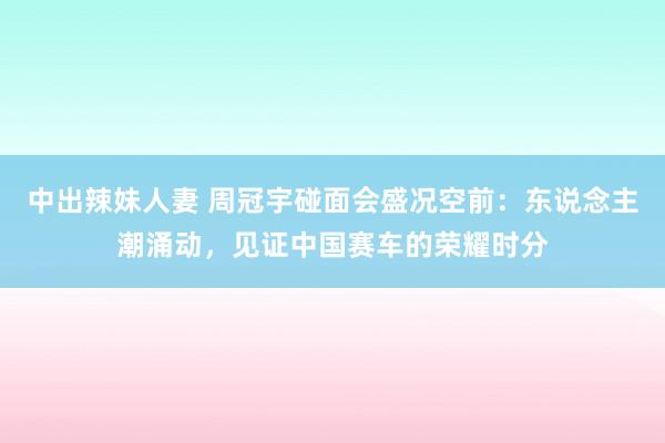 中出辣妹人妻 周冠宇碰面会盛况空前：东说念主潮涌动，见证中国赛车的荣耀时分
