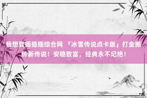 我想要插插插综合网 「冰雪传说点卡版」打金搬砖新传说！安稳致富，经典永不圮绝！