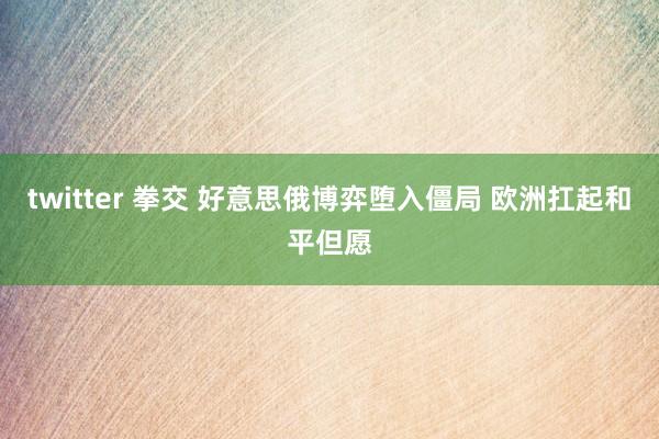 twitter 拳交 好意思俄博弈堕入僵局 欧洲扛起和平但愿