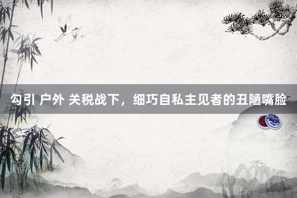 勾引 户外 关税战下，细巧自私主见者的丑陋嘴脸
