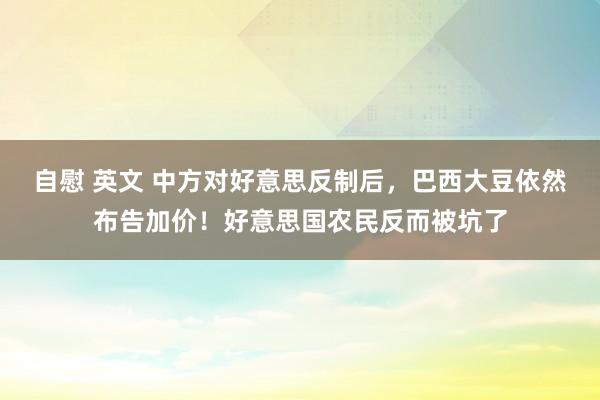 自慰 英文 中方对好意思反制后，巴西大豆依然布告加价！好意思国农民反而被坑了