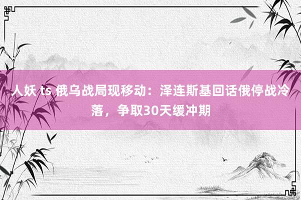 人妖 ts 俄乌战局现移动：泽连斯基回话俄停战冷落，争取30天缓冲期