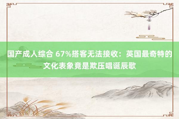 国产成人综合 67%搭客无法接收：英国最奇特的文化表象竟是欺压唱诞辰歌