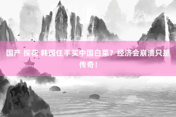 国产 探花 韩国住手买中国白菜？经济会崩溃只是传奇！