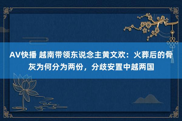 AV快播 越南带领东说念主黄文欢：火葬后的骨灰为何分为两份，分歧安置中越两国