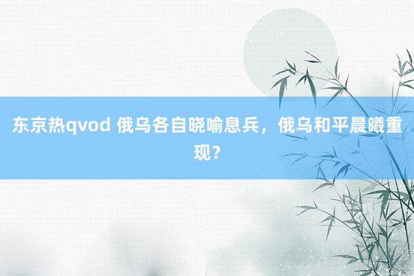 东京热qvod 俄乌各自晓喻息兵，俄乌和平晨曦重现？
