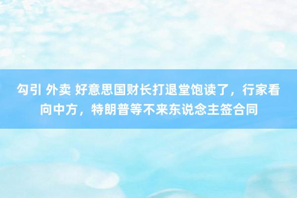 勾引 外卖 好意思国财长打退堂饱读了，行家看向中方，特朗普等不来东说念主签合同