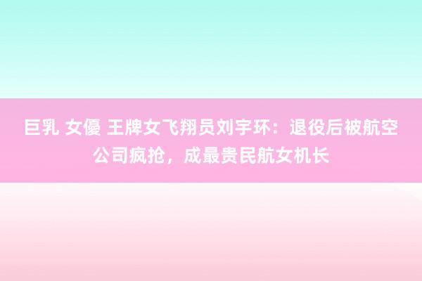 巨乳 女優 王牌女飞翔员刘宇环：退役后被航空公司疯抢，成最贵民航女机长