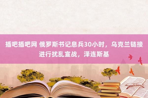 插吧插吧网 俄罗斯书记息兵30小时，乌克兰链接进行扰乱宣战，泽连斯基