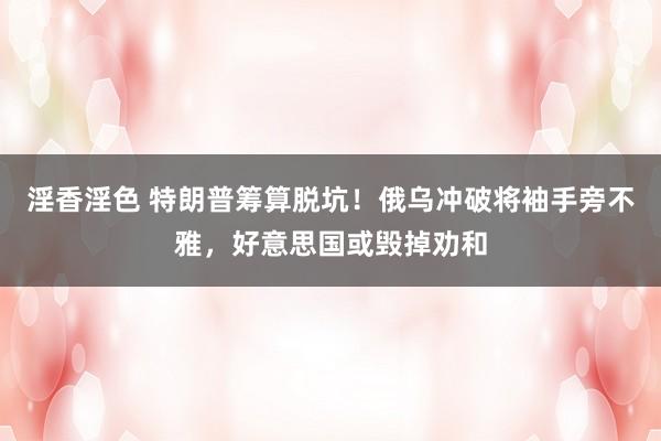 淫香淫色 特朗普筹算脱坑！俄乌冲破将袖手旁不雅，好意思国或毁掉劝和